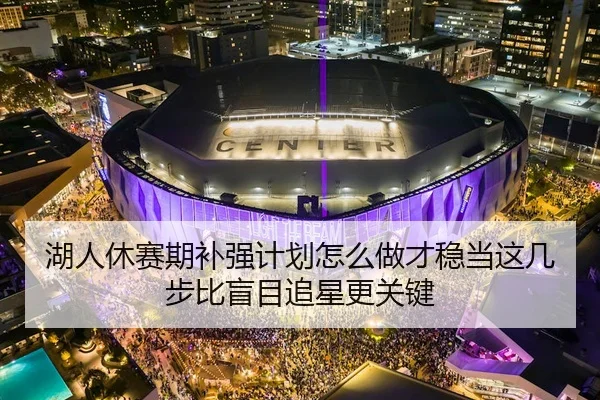 湖人休赛期补强计划怎么做才稳当这几步比盲目追星更关键