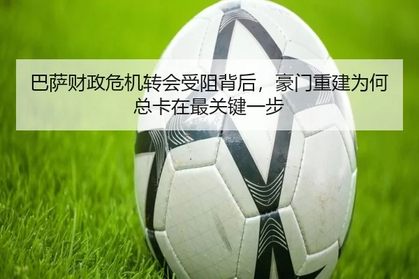 巴萨财政危机转会受阻背后，豪门重建为何总卡在最关键一步（kaiyun）